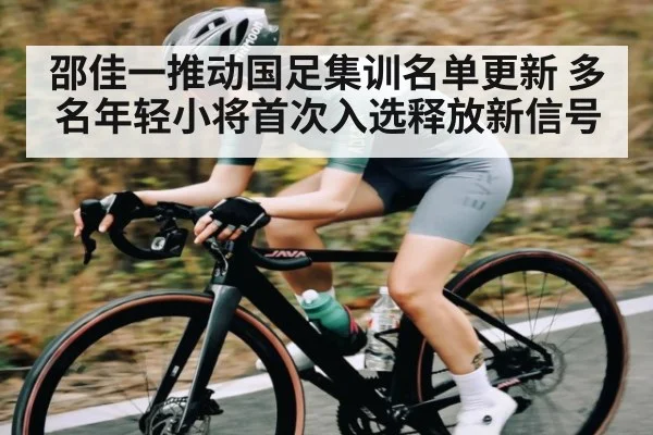 邵佳一推动国足集训名单更新 多名年轻小将首次入选释放新信号（kaiyun sports）